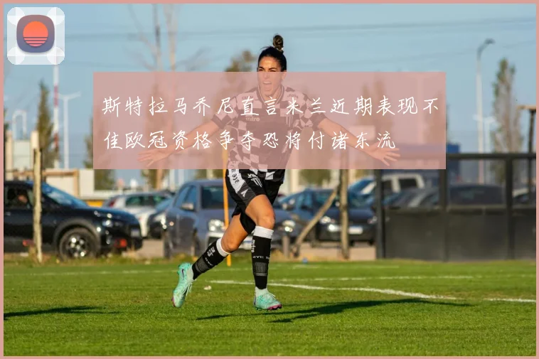 斯特拉马乔尼直言米兰近期表现不佳欧冠资格争夺恐将付诸东流
