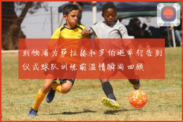 利物浦为萨拉赫和罗伯逊举行告别仪式球队训练前温情瞬间回顾