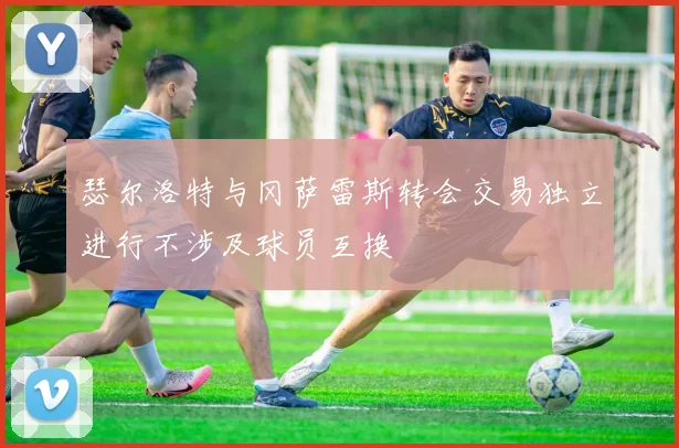 瑟尔洛特与冈萨雷斯转会交易独立进行不涉及球员互换
