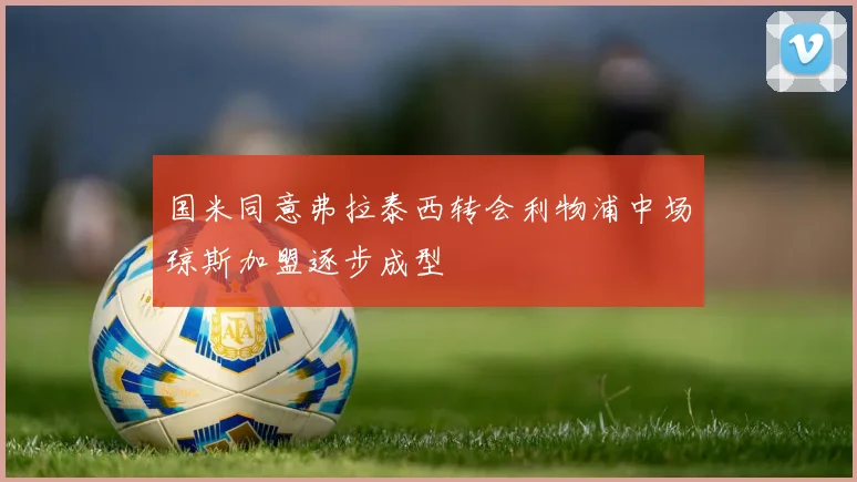 国米同意弗拉泰西转会利物浦中场琼斯加盟逐步成型