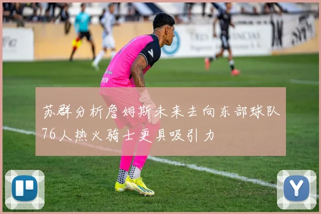 苏群分析詹姆斯未来去向东部球队76人热火骑士更具吸引力