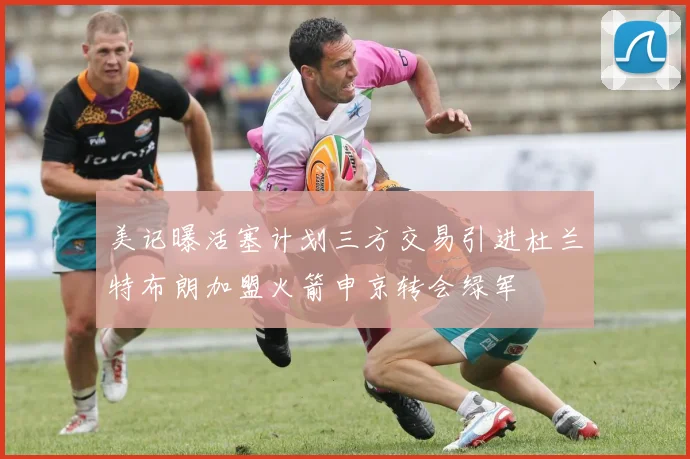 美记曝活塞计划三方交易引进杜兰特布朗加盟火箭申京转会绿军
