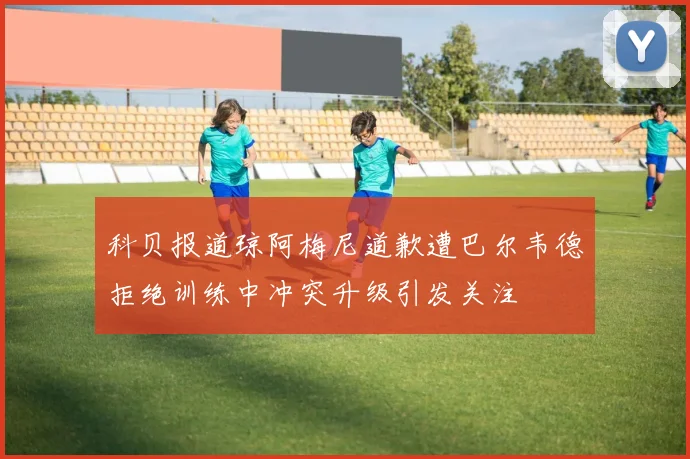 科贝报道琼阿梅尼道歉遭巴尔韦德拒绝训练中冲突升级引发关注