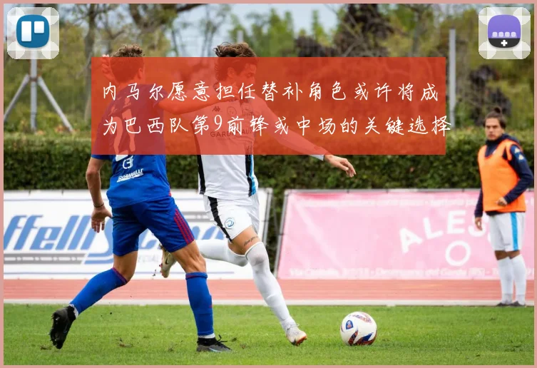 内马尔愿意担任替补角色或许将成为巴西队第9前锋或中场的关键选择