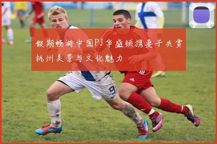 假期畅游中国PJ华盛顿携妻子共赏杭州美景与文化魅力