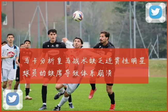 马卡分析皇马战术缺乏连贯性明星球员的缺席导致体系崩溃