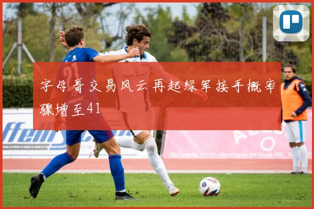 字母哥交易风云再起绿军接手概率骤增至41
