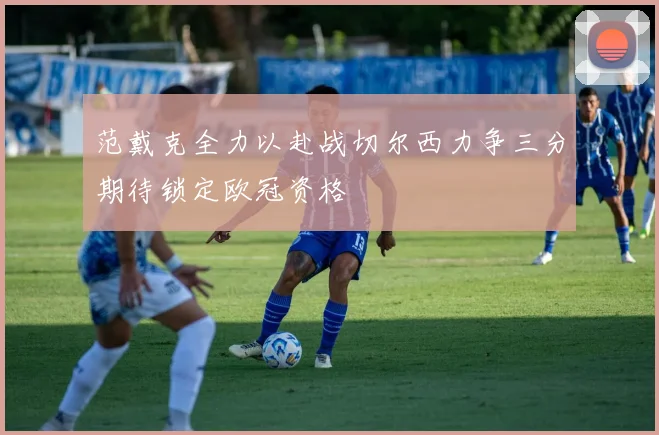 范戴克全力以赴战切尔西力争三分期待锁定欧冠资格