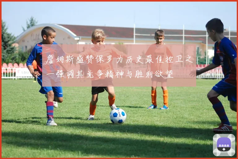 詹姆斯盛赞保罗为历史最佳控卫之一强调其竞争精神与胜利欲望