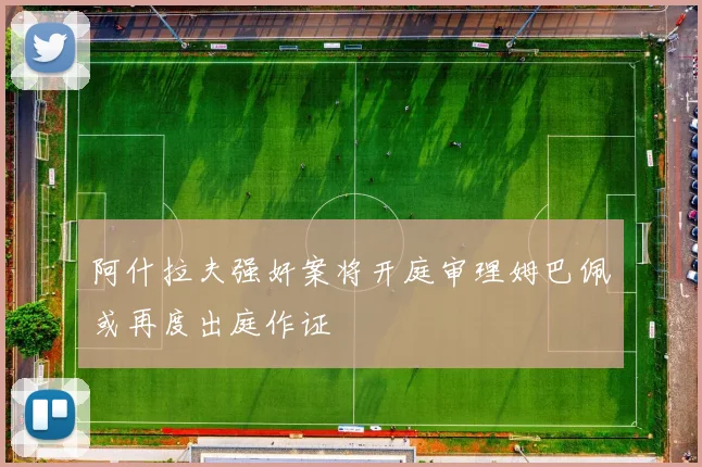 阿什拉夫强奸案将开庭审理姆巴佩或再度出庭作证