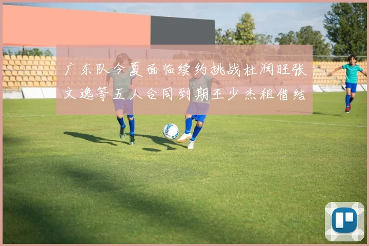广东队今夏面临续约挑战杜润旺张文逸等五人合同到期王少杰租借结束
