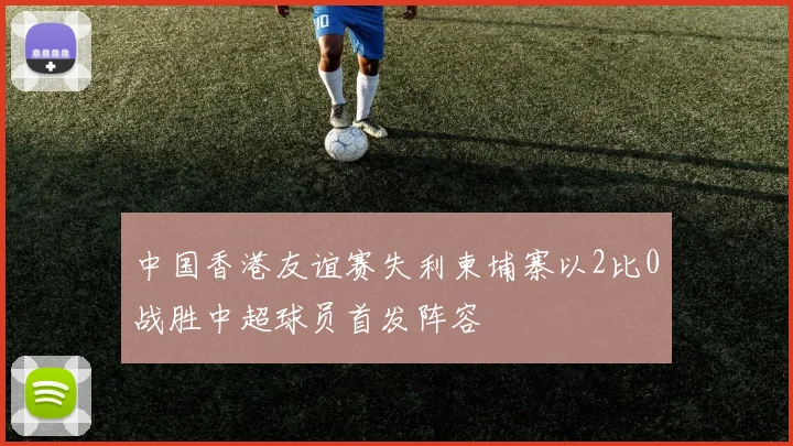 中国香港友谊赛失利柬埔寨以2比0战胜中超球员首发阵容